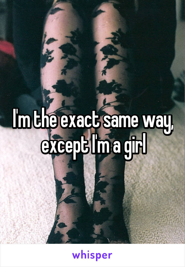 I'm the exact same way, except I'm a girl