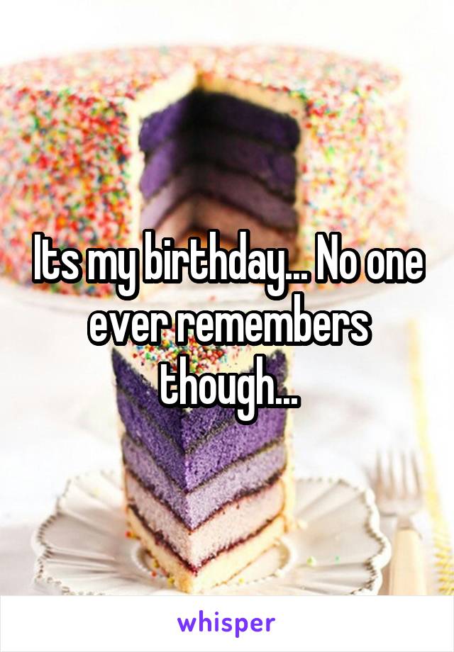 Its my birthday... No one ever remembers though...