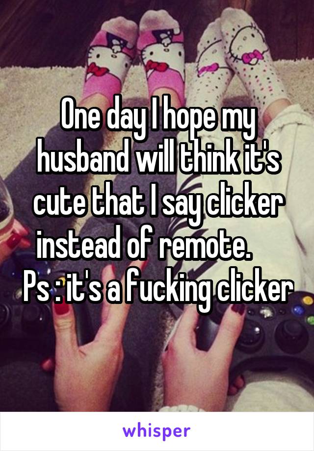 One day I hope my husband will think it's cute that I say clicker instead of remote.      Ps : it's a fucking clicker 