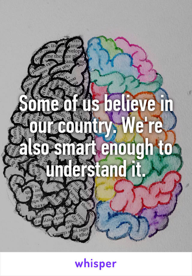 Some of us believe in our country. We're also smart enough to understand it.