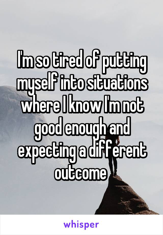 I'm so tired of putting myself into situations where I know I'm not good enough and expecting a different outcome 