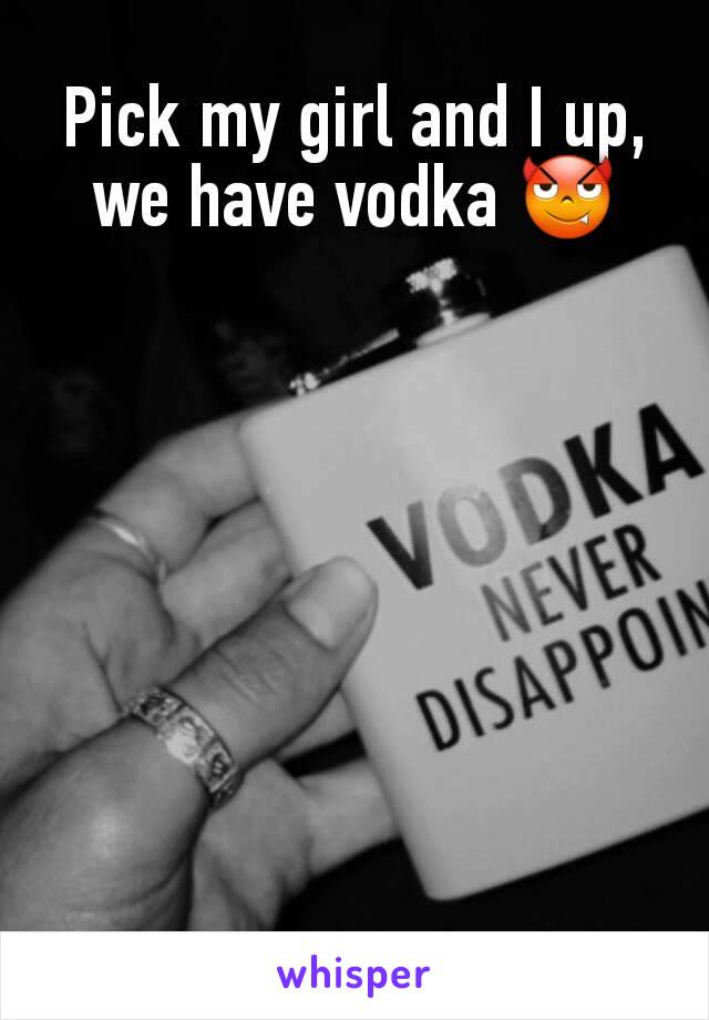 Pick my girl and I up, we have vodka 😈