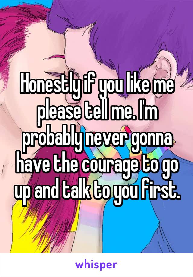 Honestly if you like me please tell me. I'm probably never gonna have the courage to go up and talk to you first.