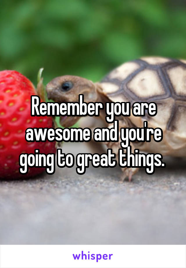 Remember you are awesome and you're going to great things. 