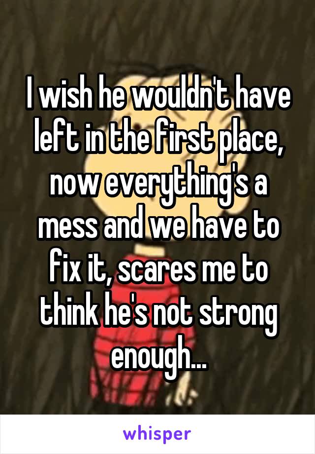 I wish he wouldn't have left in the first place, now everything's a mess and we have to fix it, scares me to think he's not strong enough...