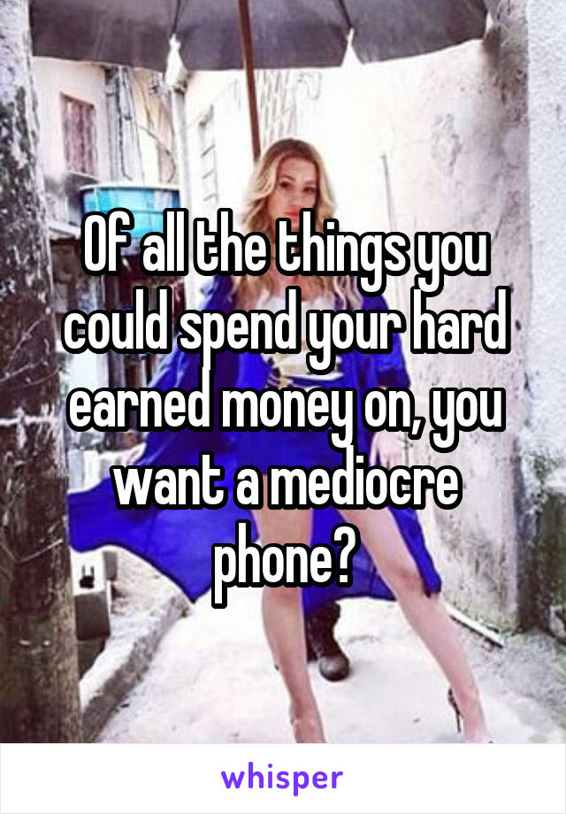 Of all the things you could spend your hard earned money on, you want a mediocre phone?