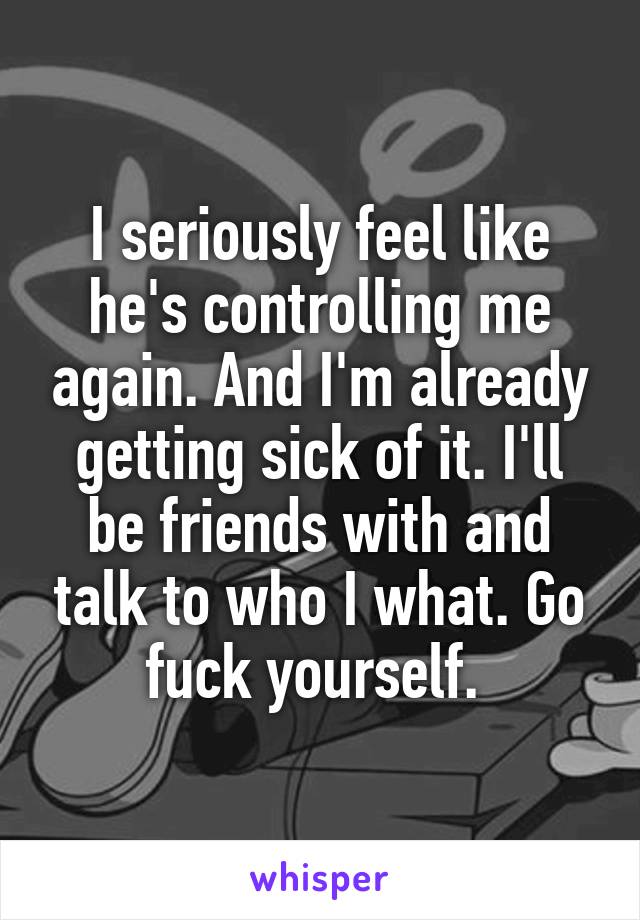 I seriously feel like he's controlling me again. And I'm already getting sick of it. I'll be friends with and talk to who I what. Go fuck yourself. 