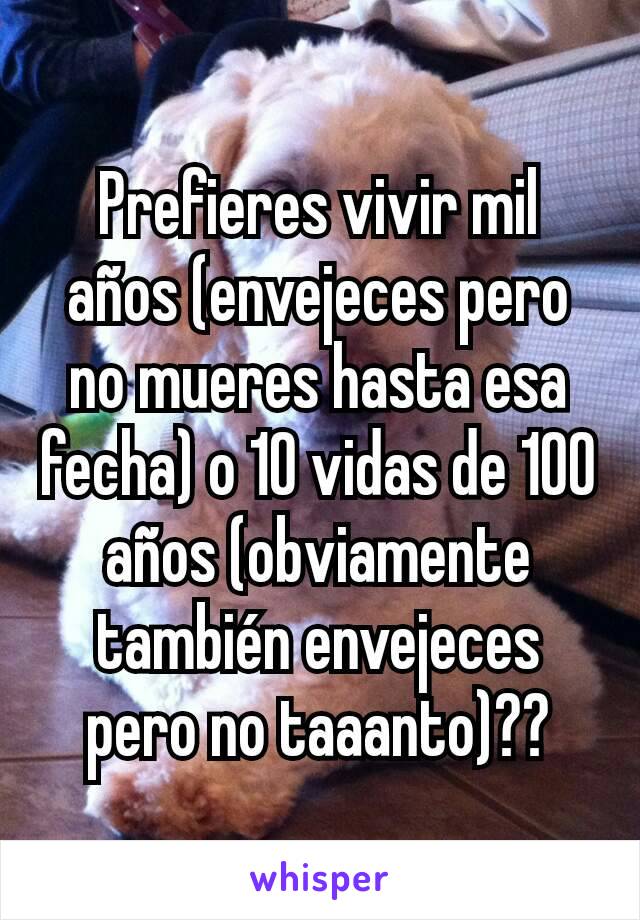 Prefieres vivir mil años (envejeces pero no mueres hasta esa fecha) o 10 vidas de 100 años (obviamente también envejeces pero no taaanto)??