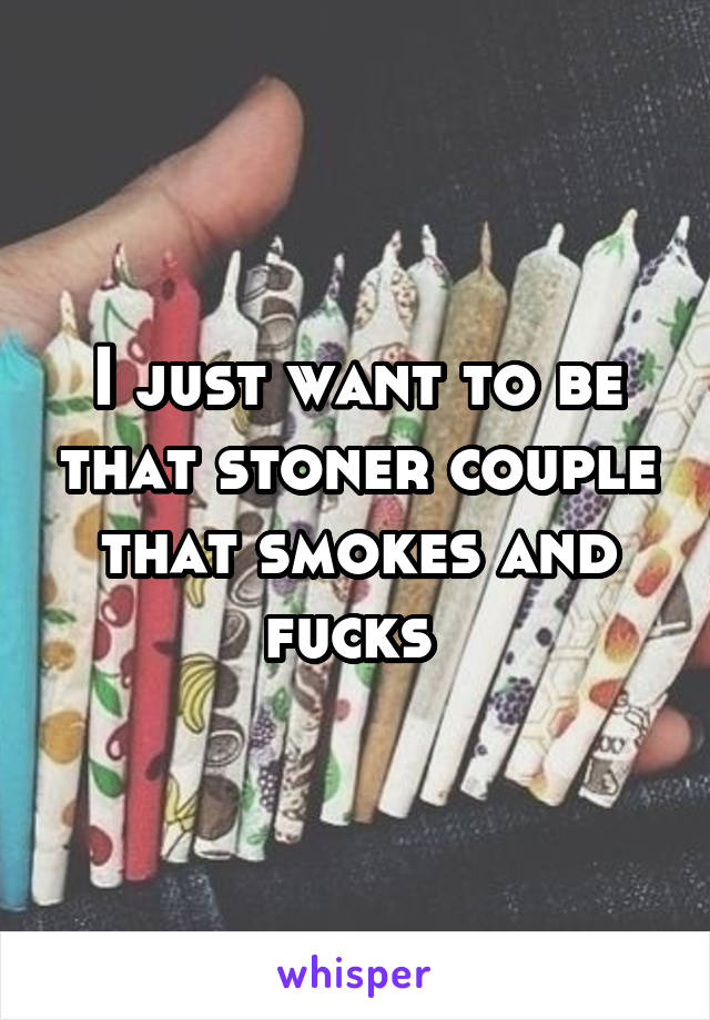 I just want to be that stoner couple that smokes and fucks 