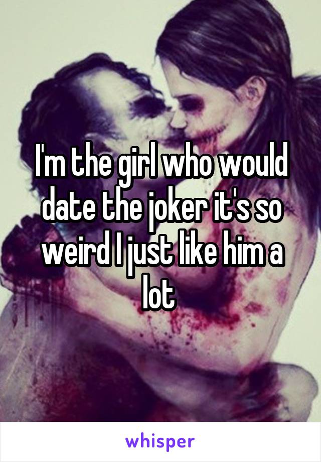 I'm the girl who would date the joker it's so weird I just like him a lot 