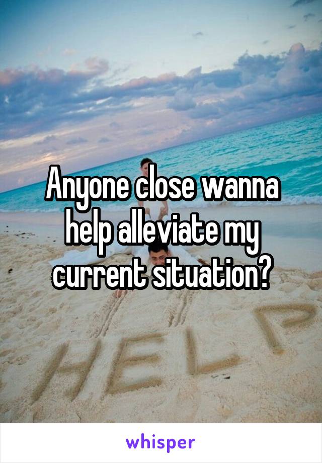 Anyone close wanna help alleviate my current situation?