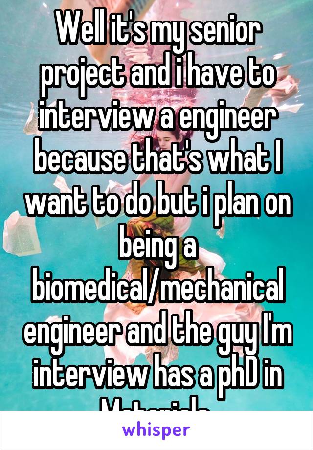 Well it's my senior project and i have to interview a engineer because that's what I want to do but i plan on being a biomedical/mechanical engineer and the guy I'm interview has a phD in Materials 