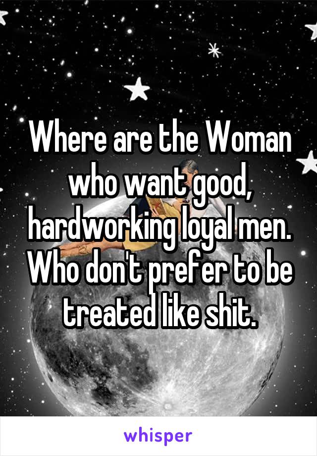 Where are the Woman who want good, hardworking loyal men. Who don't prefer to be treated like shit.