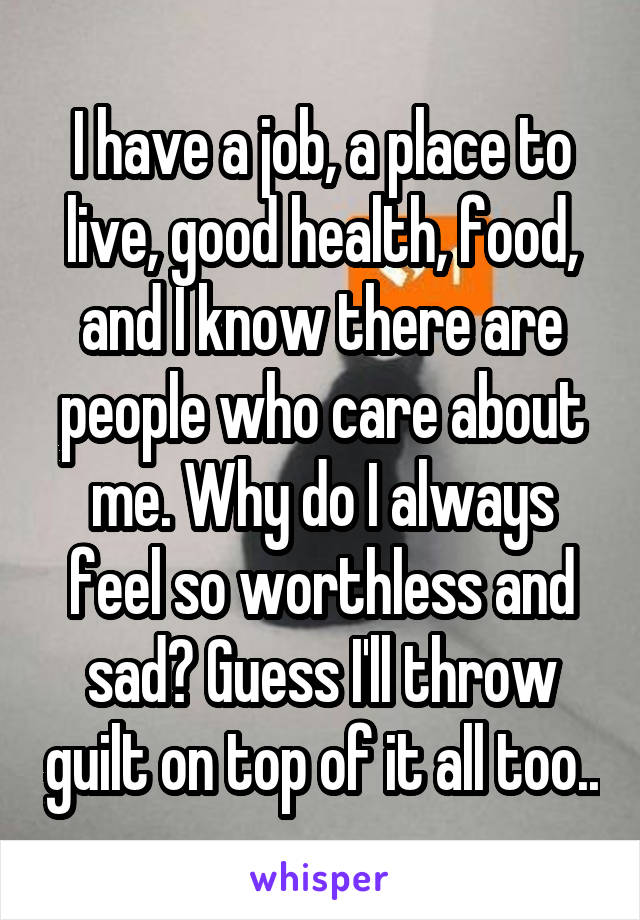 I have a job, a place to live, good health, food, and I know there are people who care about me. Why do I always feel so worthless and sad? Guess I'll throw guilt on top of it all too..