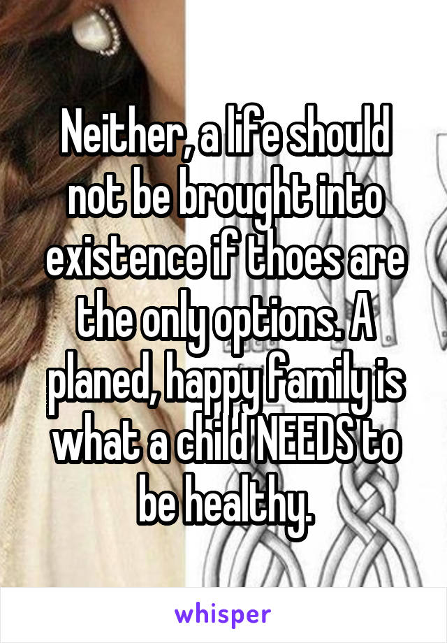 Neither, a life should not be brought into existence if thoes are the only options. A planed, happy family is what a child NEEDS to be healthy.