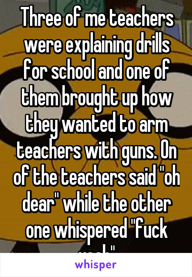 Three of me teachers were explaining drills for school and one of them brought up how they wanted to arm teachers with guns. On of the teachers said "oh dear" while the other one whispered "fuck yeah"