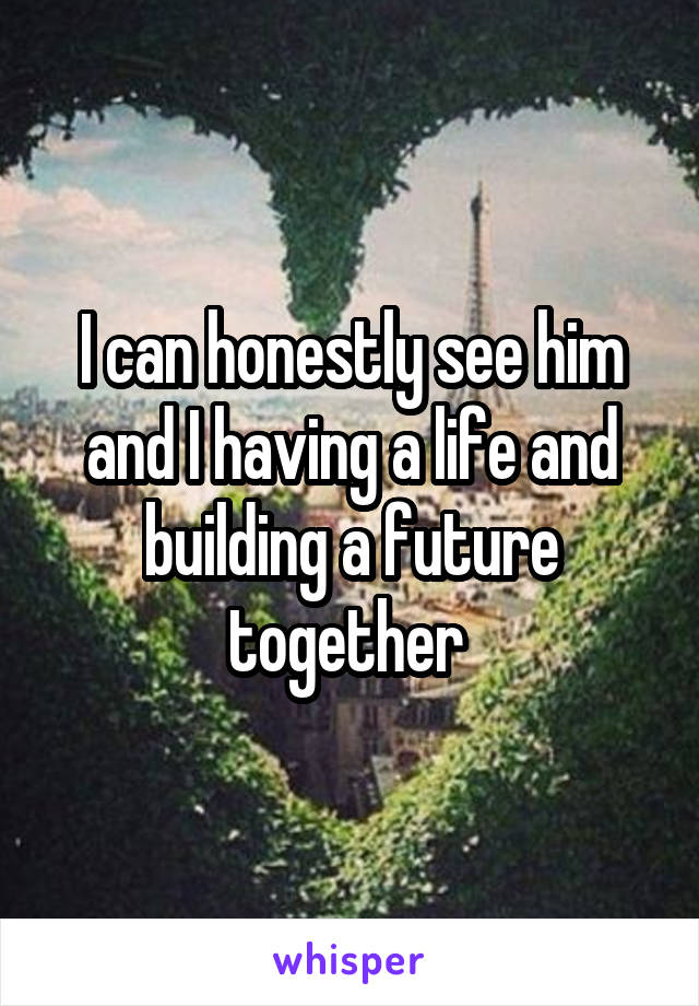 I can honestly see him and I having a life and building a future together 