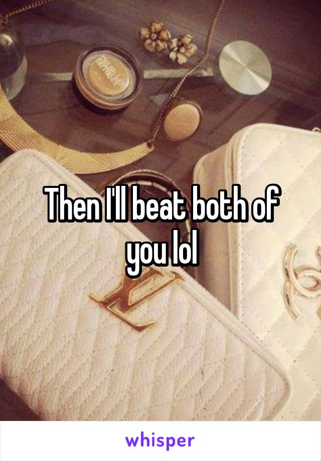 Then I'll beat both of you lol