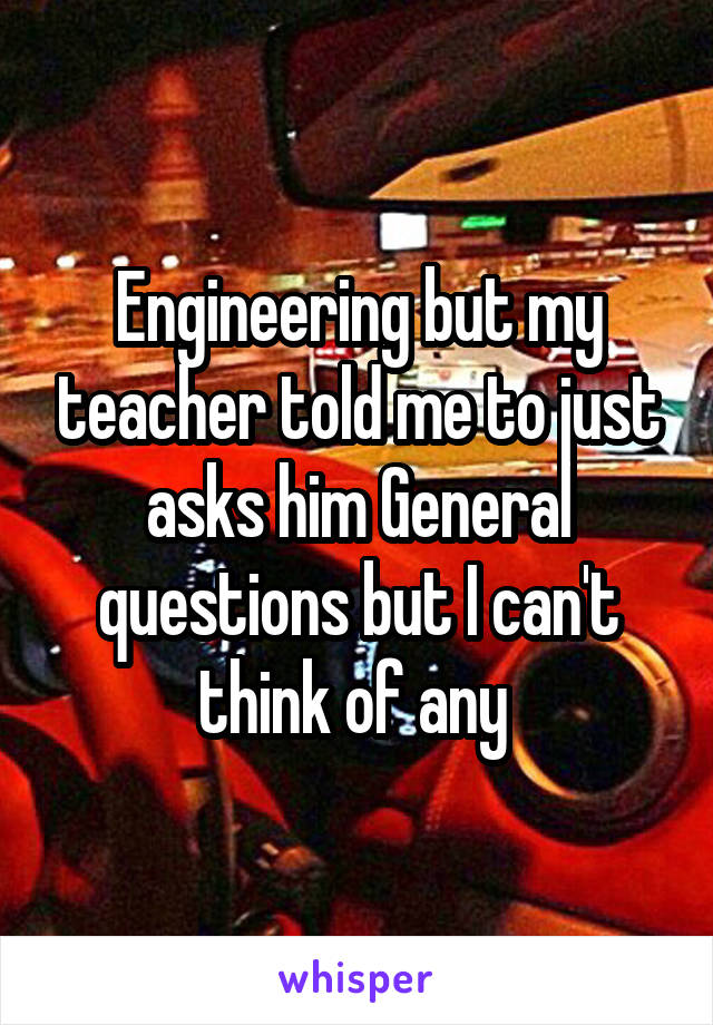 Engineering but my teacher told me to just asks him General questions but I can't think of any 