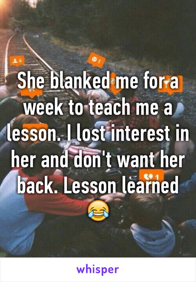 She blanked me for a week to teach me a lesson. I lost interest in her and don't want her back. Lesson learned 😂