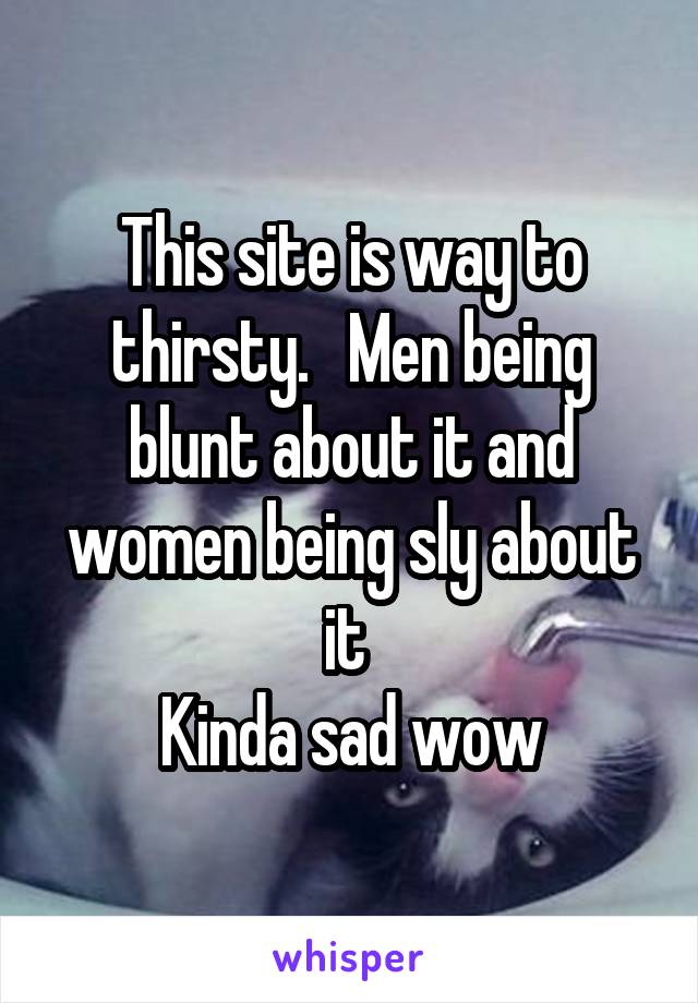 This site is way to thirsty.   Men being blunt about it and women being sly about it 
Kinda sad wow