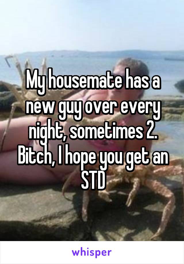 My housemate has a new guy over every night, sometimes 2. Bitch, I hope you get an STD