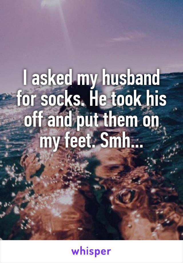 I asked my husband for socks. He took his off and put them on my feet. Smh...

