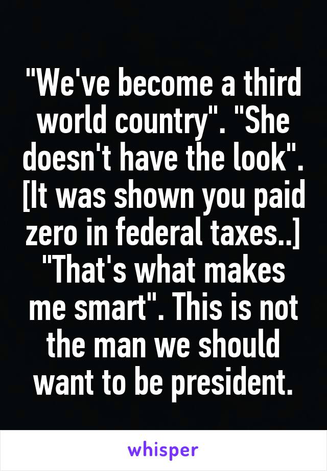 "We've become a third world country". "She doesn't have the look". [It was shown you paid zero in federal taxes..] "That's what makes me smart". This is not the man we should want to be president.