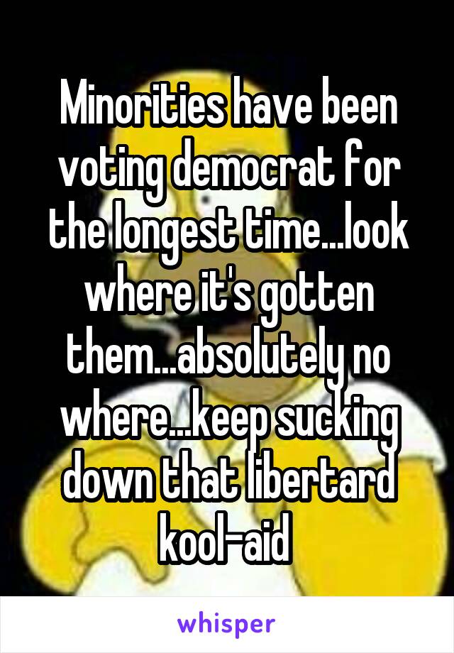 Minorities have been voting democrat for the longest time...look where it's gotten them...absolutely no where...keep sucking down that libertard kool-aid 