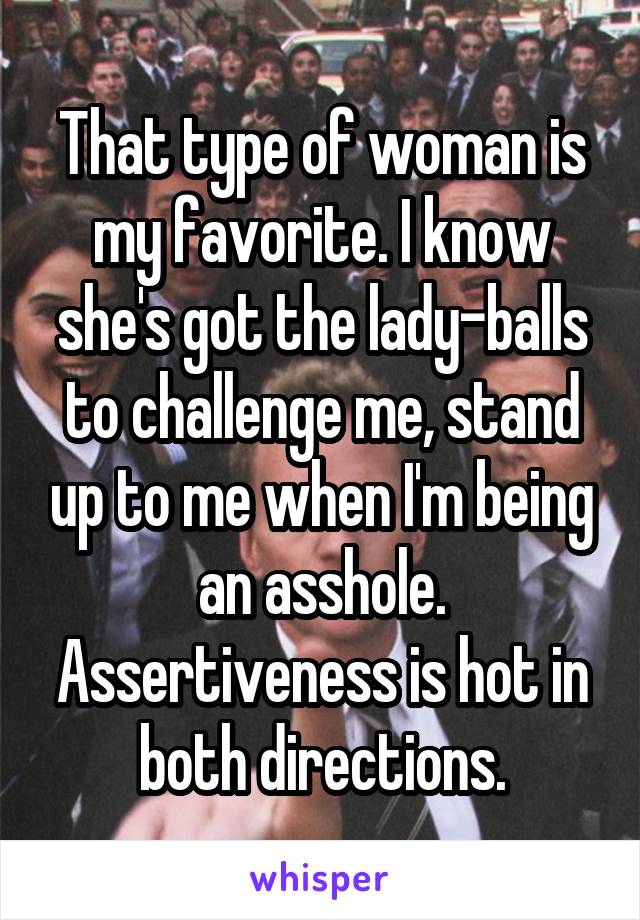 That type of woman is my favorite. I know she's got the lady-balls to challenge me, stand up to me when I'm being an asshole. Assertiveness is hot in both directions.