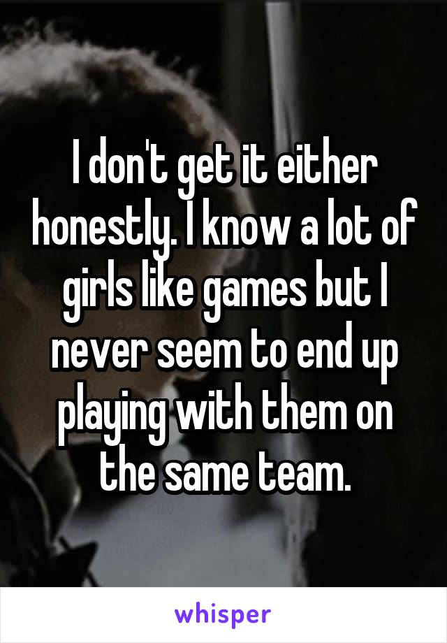 I don't get it either honestly. I know a lot of girls like games but I never seem to end up playing with them on the same team.