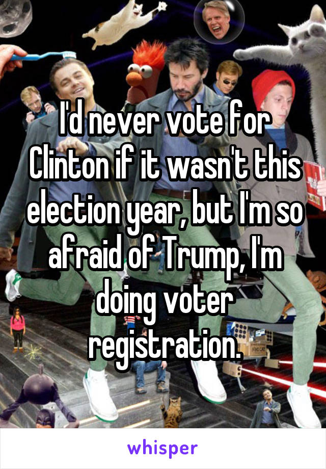 I'd never vote for Clinton if it wasn't this election year, but I'm so afraid of Trump, I'm doing voter registration.