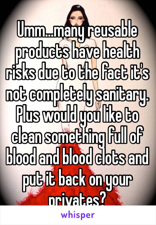 Umm…many reusable products have health risks due to the fact it's not completely sanitary. Plus would you like to clean something full of blood and blood clots and put it back on your privates? 