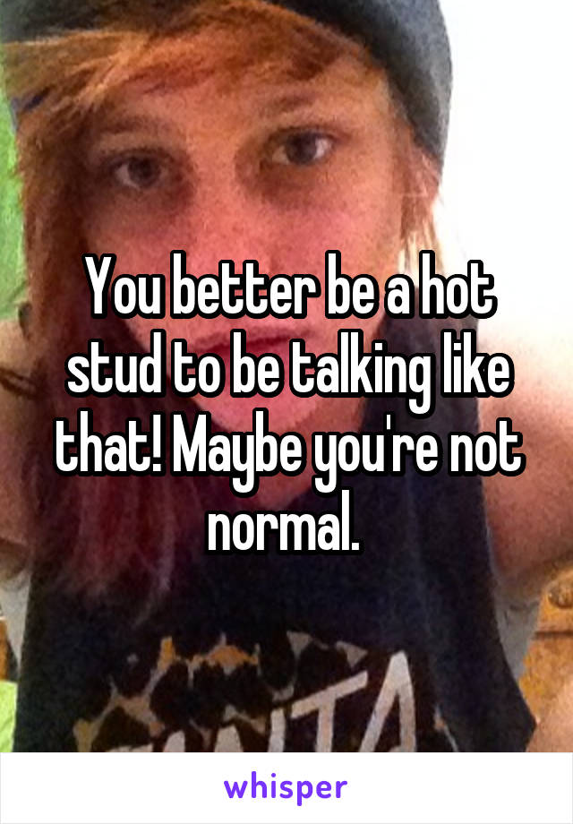 You better be a hot stud to be talking like that! Maybe you're not normal. 