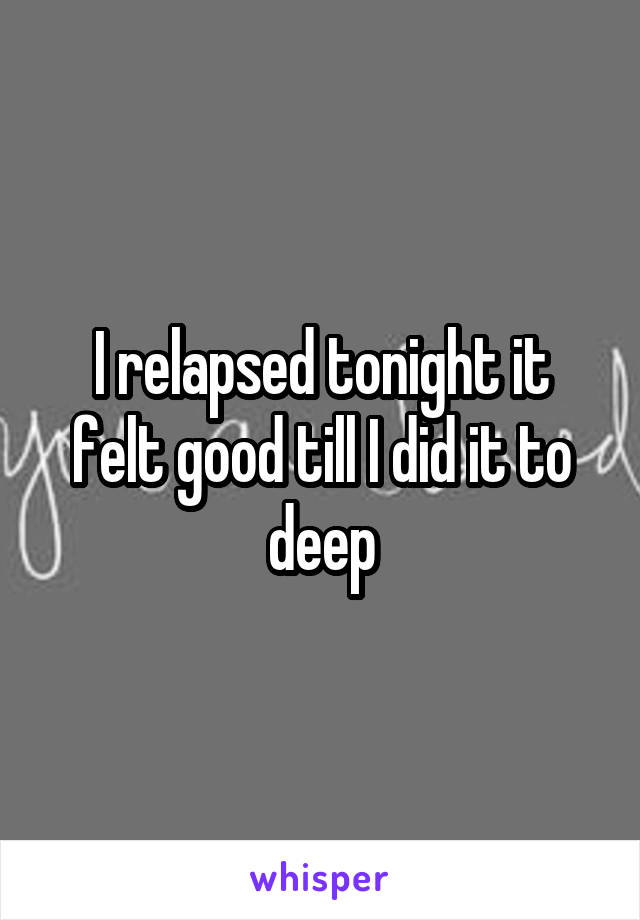 I relapsed tonight it felt good till I did it to deep