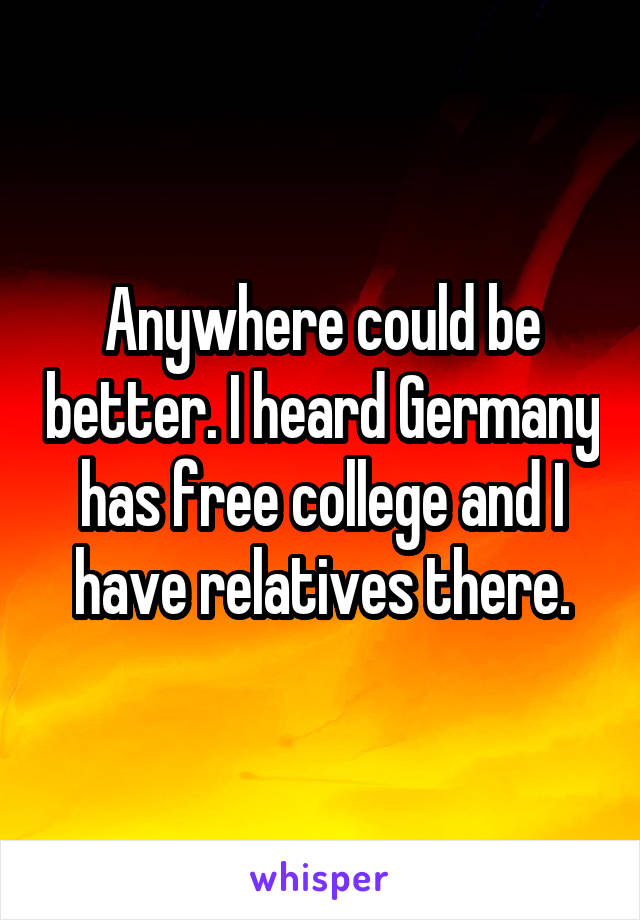 Anywhere could be better. I heard Germany has free college and I have relatives there.