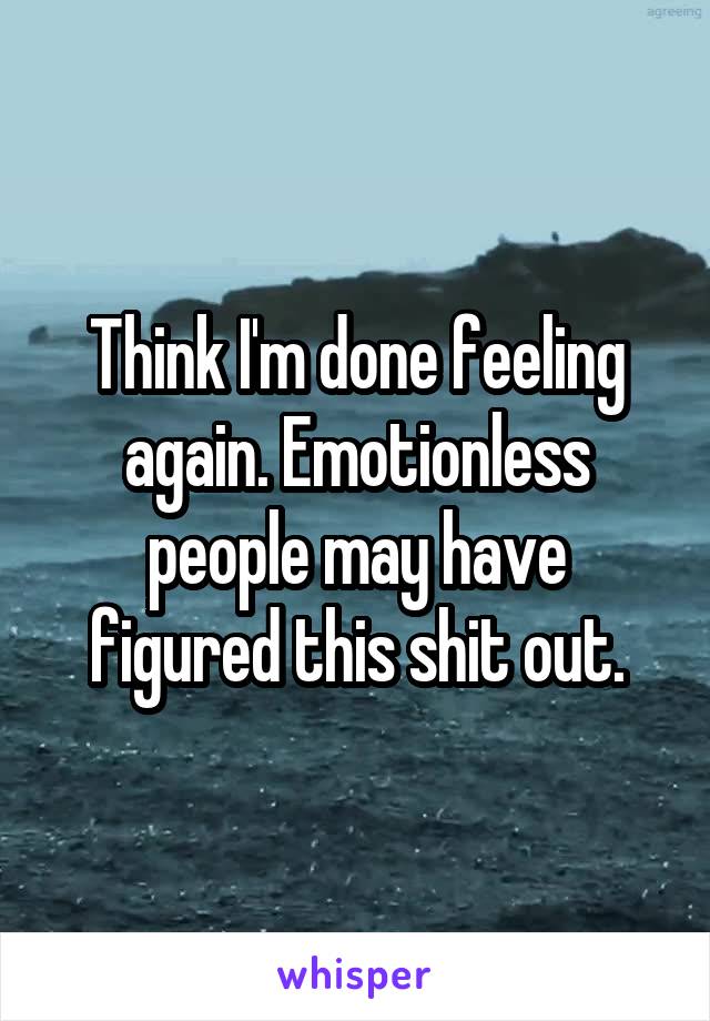 Think I'm done feeling again. Emotionless people may have figured this shit out.