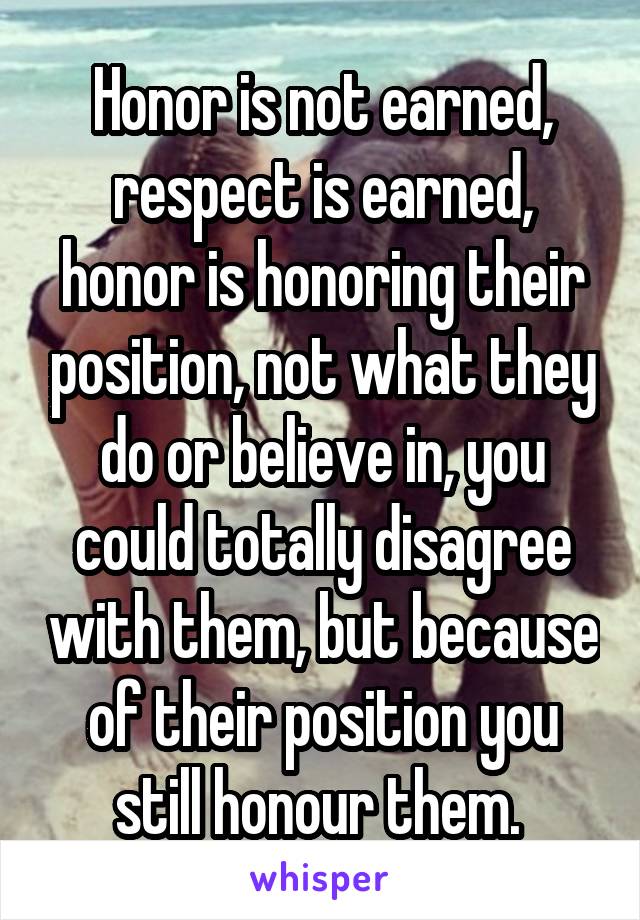 Honor is not earned, respect is earned, honor is honoring their position, not what they do or believe in, you could totally disagree with them, but because of their position you still honour them. 