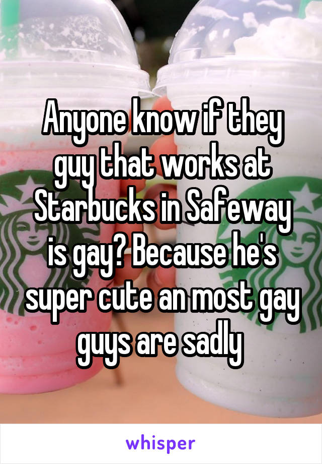 Anyone know if they guy that works at Starbucks in Safeway is gay? Because he's super cute an most gay guys are sadly 