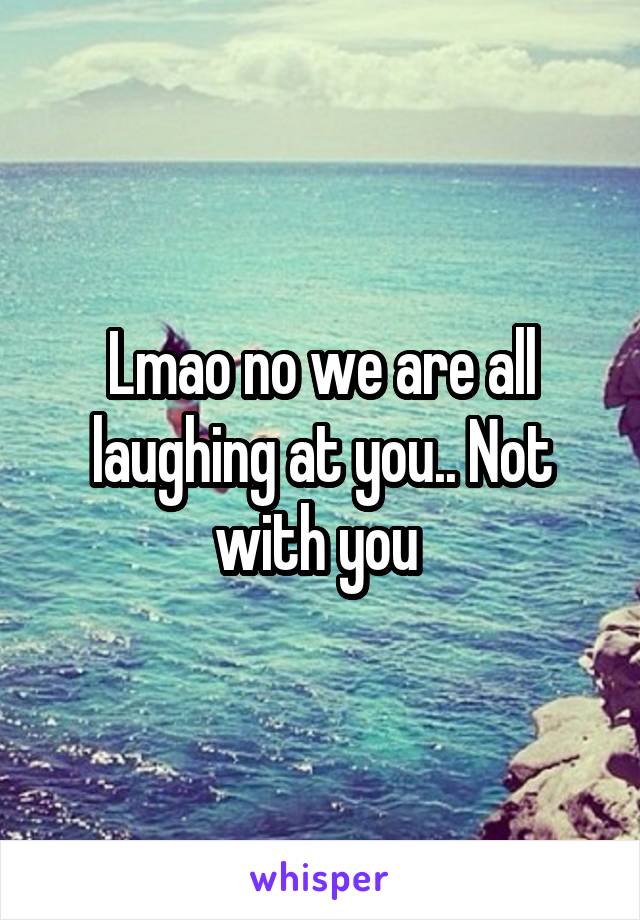 Lmao no we are all laughing at you.. Not with you 