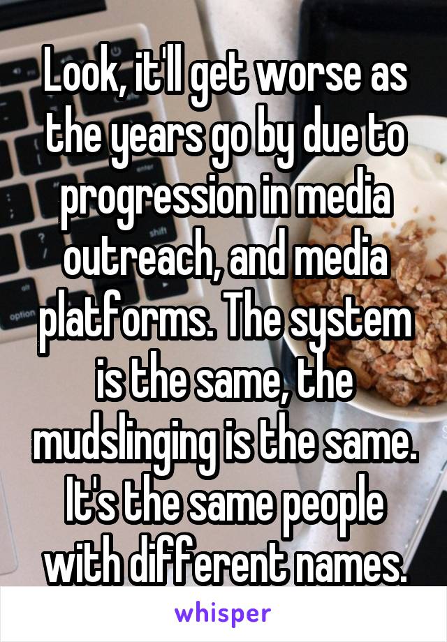 Look, it'll get worse as the years go by due to progression in media outreach, and media platforms. The system is the same, the mudslinging is the same. It's the same people with different names.