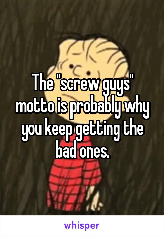 The "screw guys" motto is probably why you keep getting the bad ones.