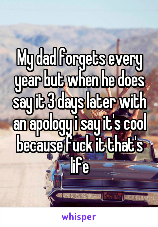 My dad forgets every year but when he does say it 3 days later with an apology i say it's cool because fuck it that's life