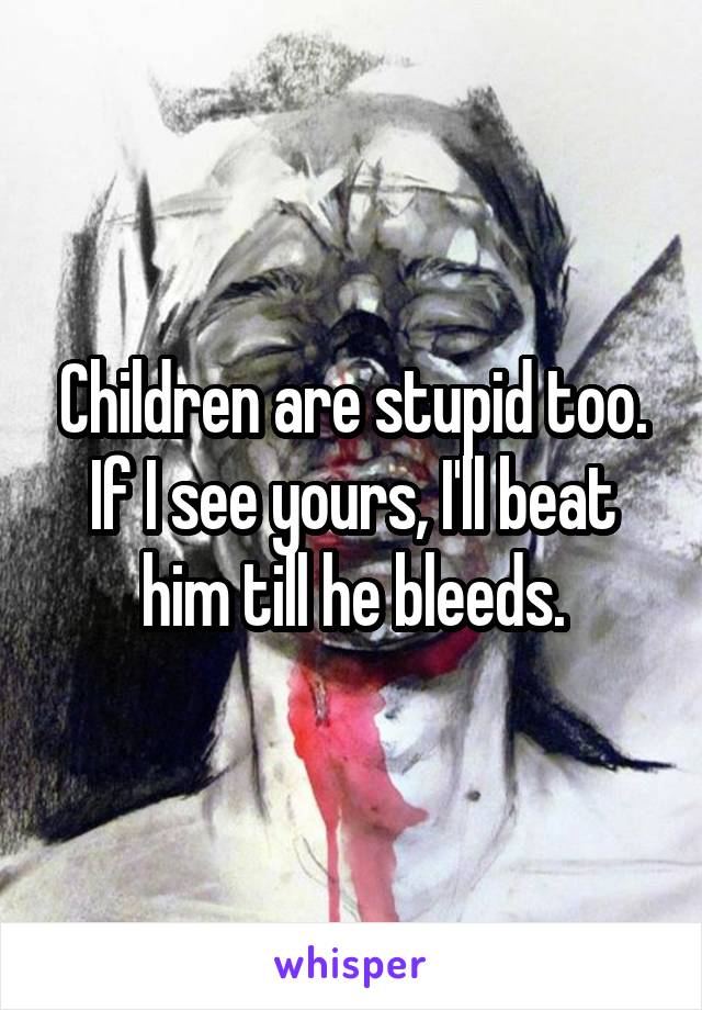 Children are stupid too. If I see yours, I'll beat him till he bleeds.