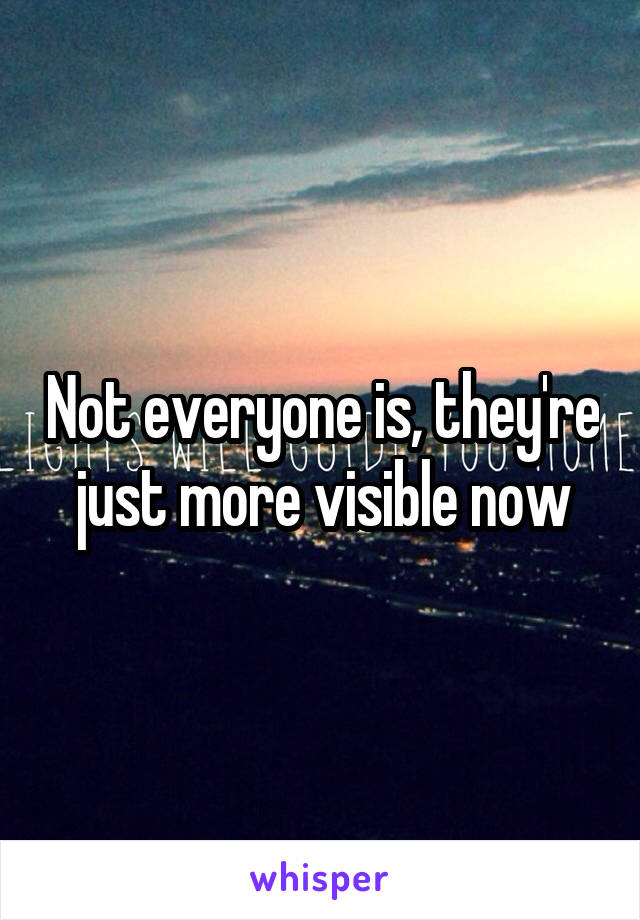 Not everyone is, they're just more visible now