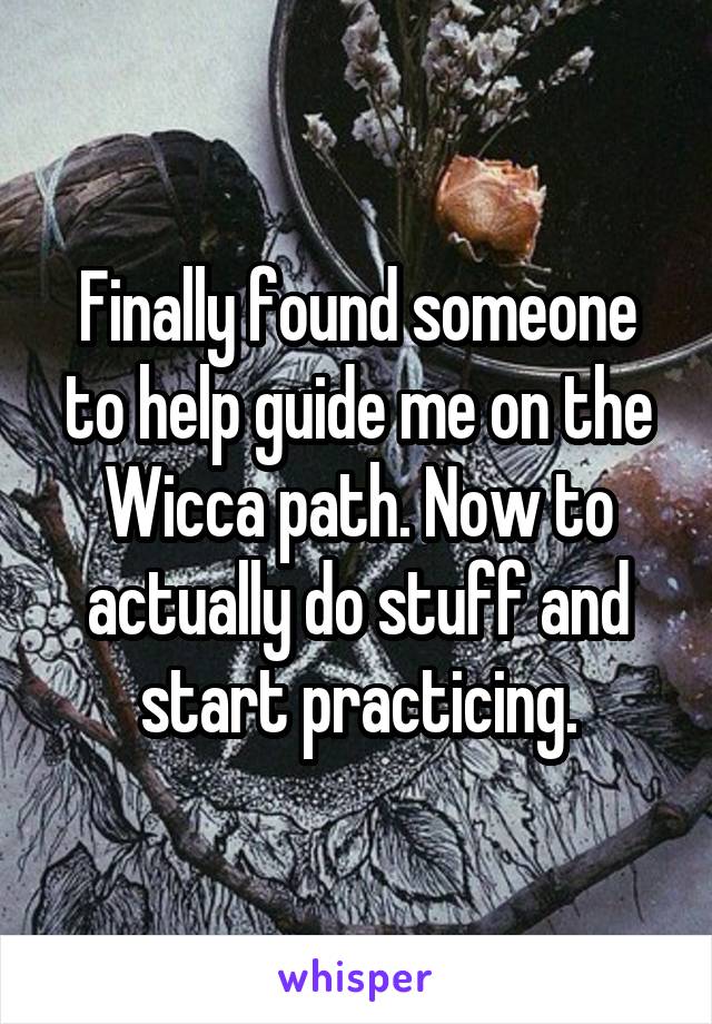 Finally found someone to help guide me on the Wicca path. Now to actually do stuff and start practicing.