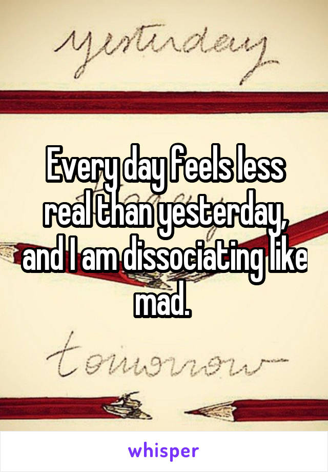 Every day feels less real than yesterday, and I am dissociating like mad. 