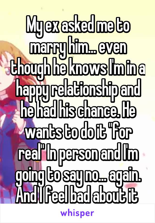 My ex asked me to marry him... even though he knows I'm in a happy relationship and he had his chance. He wants to do it "for real" In person and I'm going to say no... again. And I feel bad about it 