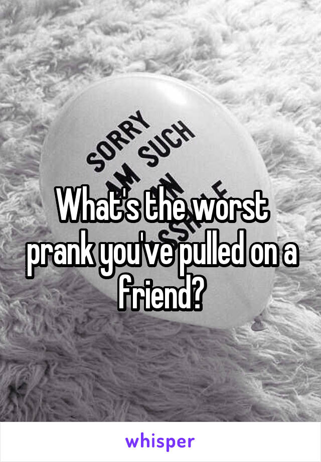 
What's the worst prank you've pulled on a friend?