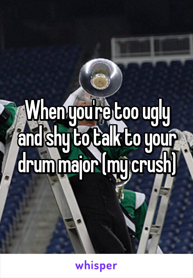 When you're too ugly and shy to talk to your drum major (my crush)